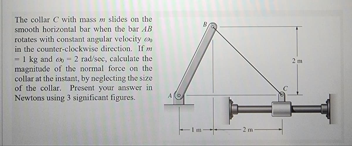 The collar C with mass m slides on the
smooth horizontal bar when the bar AB
rotates with constant angular velocity @o
in the counter-clockwise direction. If m
= 1 kg and wo = 2 rad/sec, calculate the
magnitude of the normal force on the
collar at the instant, by neglecting the size
of the collar. Present your answer in
Newtons using 3 significant figures.
=
2 m
2 m