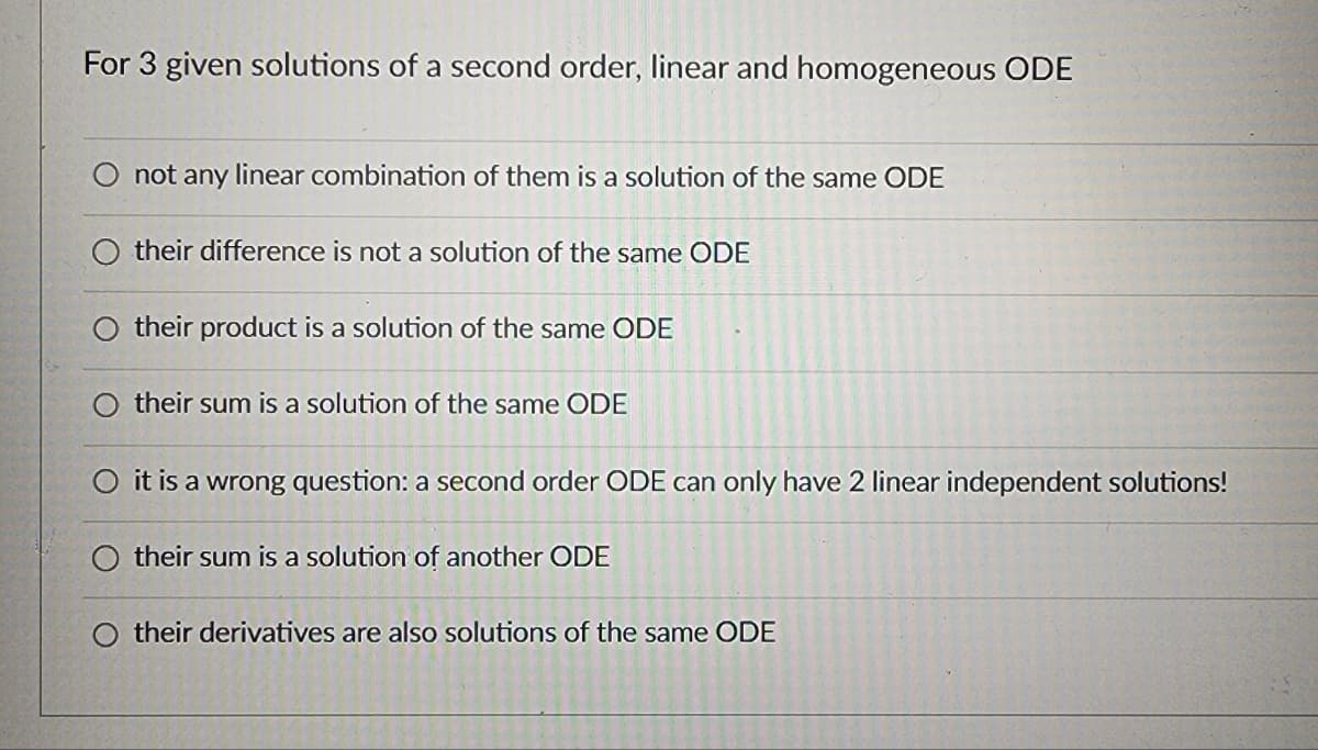 For 3 given solutions of a second order, linear and homogeneous ODE
not any linear combination of them is a solution of the same ODE
their difference is not a solution of the same ODE
their product is a solution of the same ODE
their sum is a solution of the same ODE
O it is a wrong question: a second order ODE can only have 2 linear independent solutions!
their sum is a solution of another ODE
their derivatives are also solutions of the same ODE