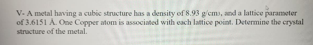 V-A metal having a cubic structure has a density of 8.93 g/cm3, and a lattice parameter
of 3.6151 Å. One Copper atom is associated with each lattice point. Determine the crystal
structure of the metal.