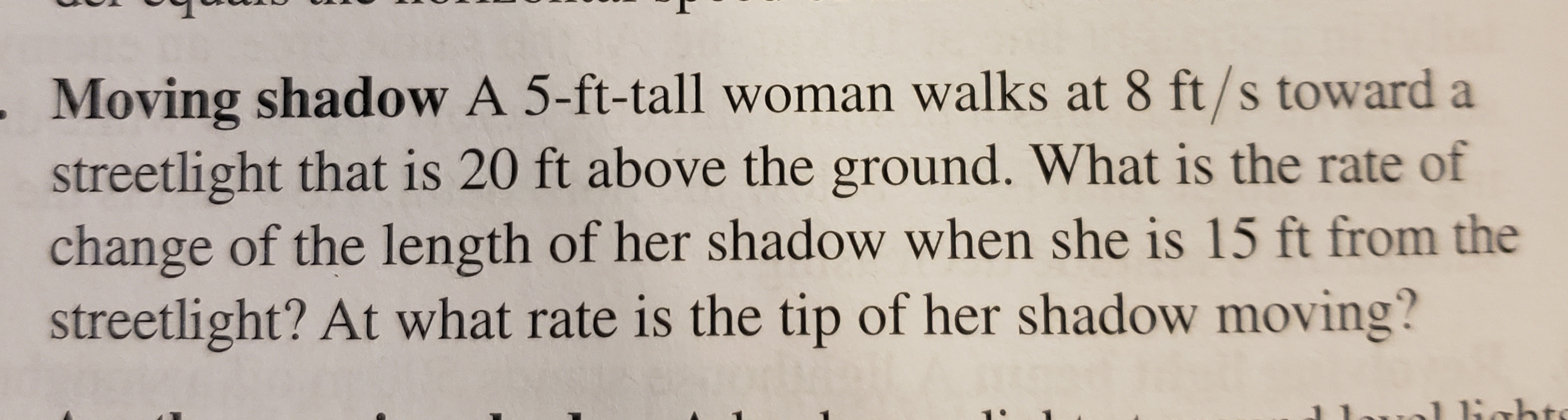 Moving shadow A 5-ft-tall woman walks at 8 ft/s toward a
streetlight that is 20 ft above the ground. What is the rate of
change of the length of her shadow when she is 15 ft from the
streetlight? At what rate is the tip of her shadow moving?
J Babt
