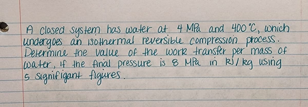 A clased system has water at 4 MPa and 400 °C, which
undergoes an iSothermal reversible compression process.
Determine the value of the work transfer per' masS Of
water, if the Anal pressure is 8 MPa in kj/ kg uSing
5 signifigant figires.
