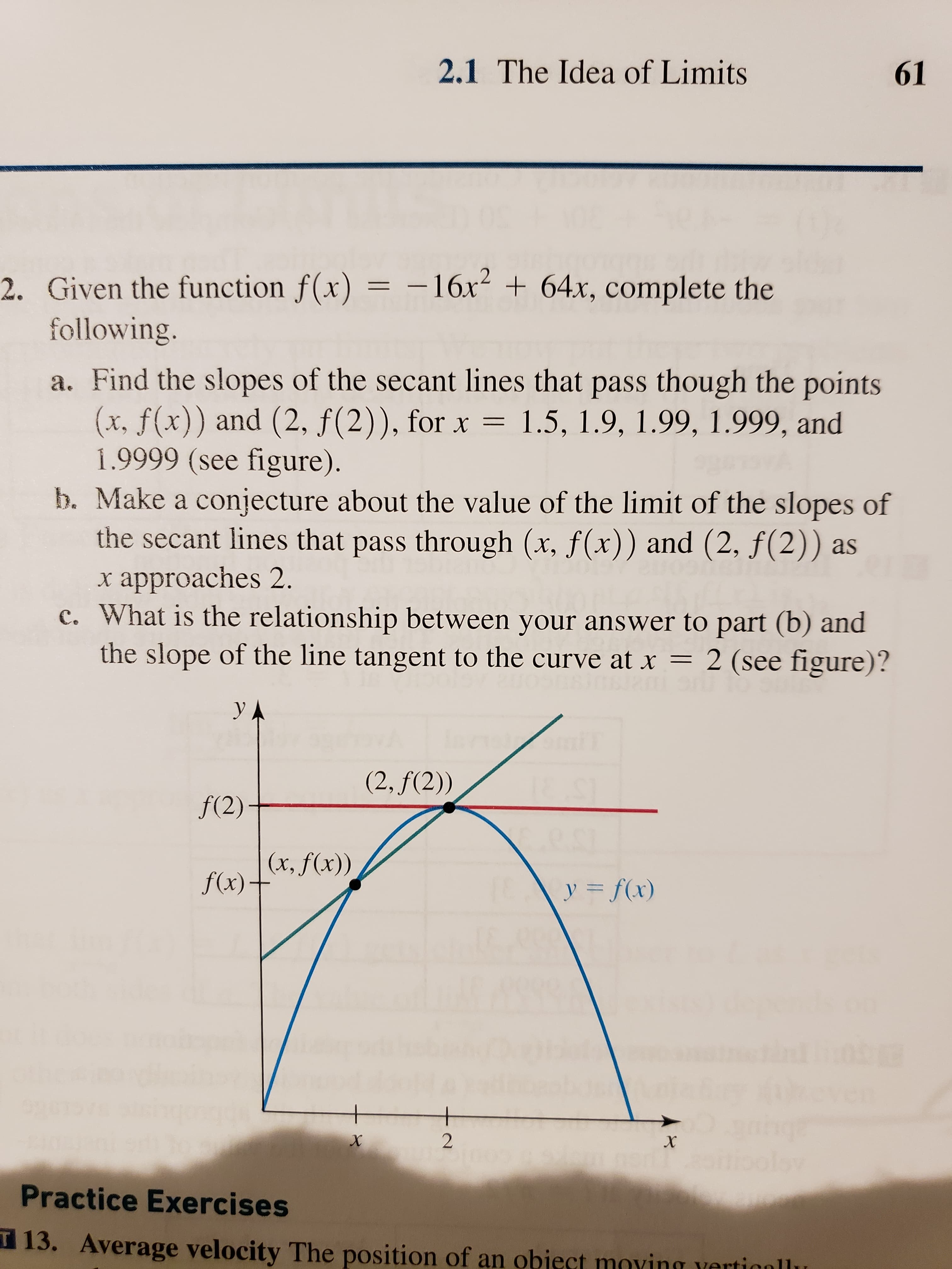 2.1 The Idea of Limits
61
- 16x
2. Given the function f(x)
following.
64x, complete the
a. Find the slopes of the secant lines that pass though the points
(x, f(x)) and (2, f(2)), for x 1.5, 1.9, 1.99, 1.999, and
1.9999 (see figure)
b. Make a conjecture about the value of the limit of the slopes of
the secant lines that pass through (x, f(x)) and (2, f(2)) as
x approaches 2
c. What is the relationship between your answer to part (b) and
the slope of the line tangent to the curve at x
2 (see figure)?
830s RTm
y
(2, f(2))
f(2)
(x, f(x))
f(x)+
y f(x)
yen
X
Practice Exercises
13. Average velocity The position of an object mving vertignllu
+2
