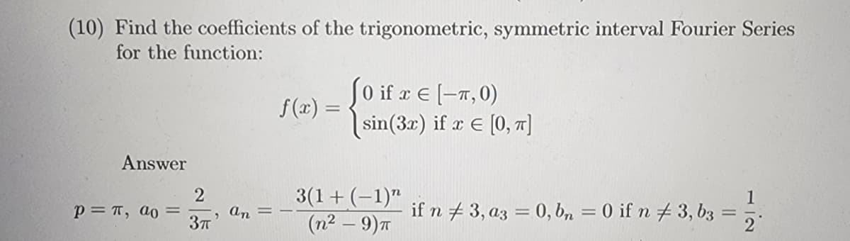 (10) Find the coefficients of the trigonometric, symmetric interval Fourier Series
for the function:
Answer
P= π, ao =
2
3π
an
f(x) =
J0 if x = [-T, 0)
sin (3x) if x = [0, π]
3(1 + (-1)"
(n² - 9) T
1
if n 3, a3 = 0, bn = 0 if n 3, b3 =
=
2