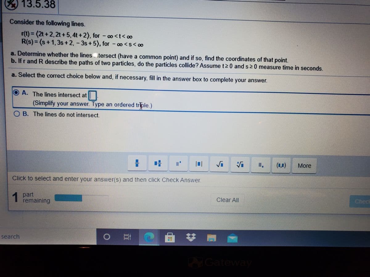 13.5.38
Consider the following lines.
r(t) = (2t +2,2t +5,4t + 2), for – ∞<t< c∞
R(s)= (s+1,3s+2, - 3s+5), for - o <s< co
%3D
a. Determine whether the lines tersect (have a common point) and if so, find the coordinates of that point.
b. Ifr and R describe the paths of two particles, do the particles collide? Assume t20 and s20 measure time in seconds.
a. Select the correct choice below and, if necessary, fill in the answer box to complete your answer.
O A. The lines intersect at
(Simplify your answer. Type an ordered triple.)
B. The lines do not intersect.
(1,1)
More
Click to select and enter your answer(s) and then click Check Answer.
1
1 part
remaining
Clear All
Check
回 #
search
Gateway
