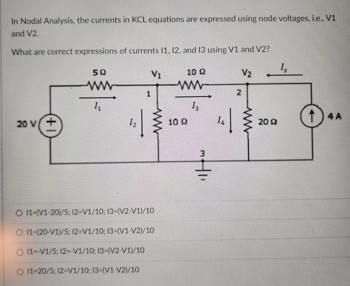 In Nodal Analysis, the currents in KCL equations are expressed using node voltages, i.e., V1
and V2.
What are correct expressions of currents 11, 12, and 13 using V1 and V2?
20 V/+
59
www
1₁
12
V1
O 11-(V1-20)/5; 12-V1/10; 13-(V2-V1)/10
O 11-(20-V1)/5; 12-V1/10; 13-(V1-V2)/10
O11--V1/5; 12=-V1/10; 13-(V2-V1)/10
O11-20/5; 12-V1/10; 13-(V1-V2)/10
10 22
wwww
13
10 Q
Hii
14
N
V2
ww
2022
Is
T4A