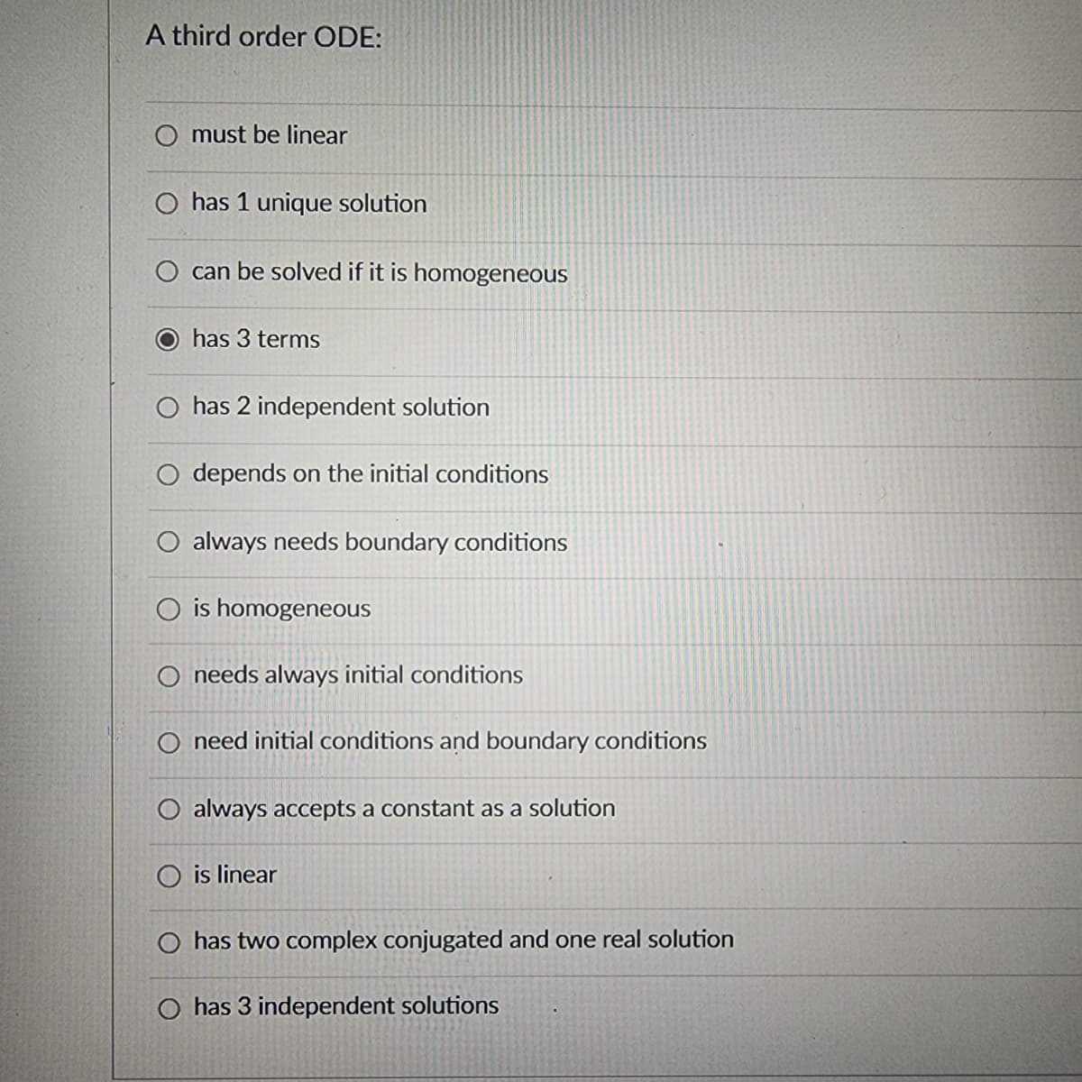 A third order ODE:
O must be linear
has 1 unique solution
can be solved if it is homogeneous
has 3 terms
O has 2 independent solution
depends on the initial conditions
always needs boundary conditions
O is homogeneous
O needs always initial conditions
O need initial conditions and boundary conditions
O always accepts a constant as a solution
O is linear
O has two complex conjugated and one real solution
O has 3 independent solutions