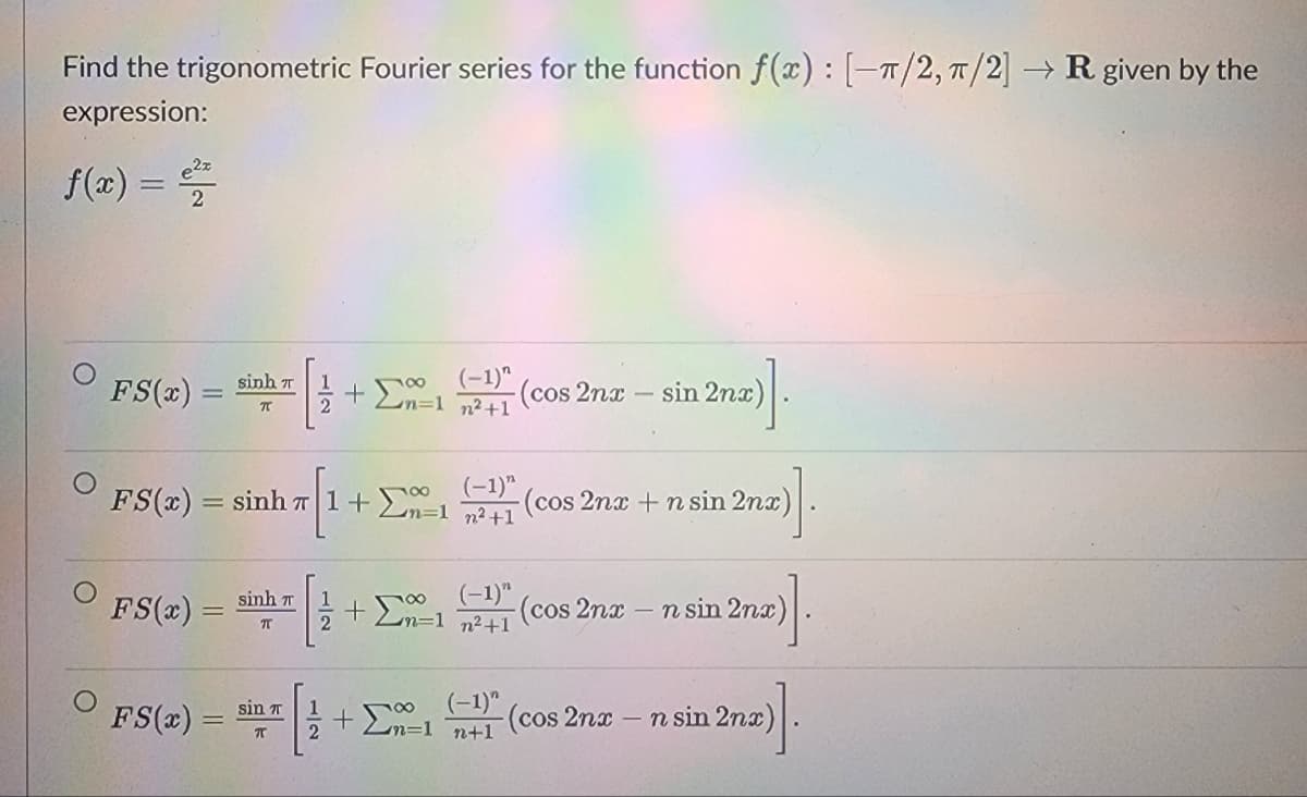 Find the trigonometric Fourier series for the function f(x): [-π/2, π/2] → R given by the
expression:
f(x) = ²2
FS(x)
FS(x) =
sinh n
π
FS(x) =
FS(x)=sinh 7|1+2
2
sinh n
T
(-1)^
+ Σn=1 n²+1
(-1)"
inh 71 2n=1 n²+1
sin T
π
1 + ΣΩ
+
-(cos 2nx
(-1)"
n=1 n²+1
+ ΣΩ
sin 2nx)
-(cos 2nx + n sin 2nx)
(cos 2nx n sin 2nx
(-1)" (cos 2nx
n+1
>]
-n sin 2nx)
2nx)].