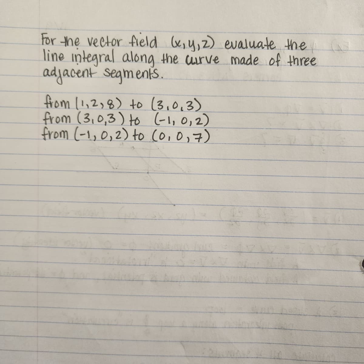 **Problem Statement:**

For the vector field \( (x, y, z) \), evaluate the line integral along the curve made of three adjacent segments.

**Segments:**

1. From \( (1, 2, 8) \) to \( (3, 0, 3) \)
2. From \( (3, 0, 3) \) to \( (-1, 0, 2) \)
3. From \( (-1, 0, 2) \) to \( (0, 0, 7) \)

---

In this problem, we are asked to evaluate the line integral of the vector field along a piecewise linear path defined by three segments. Each segment joins a pair of given points in three-dimensional space.

The line integral involves integrating the vector field along these specified paths, taking into account the direction and magnitude of the field at each point.