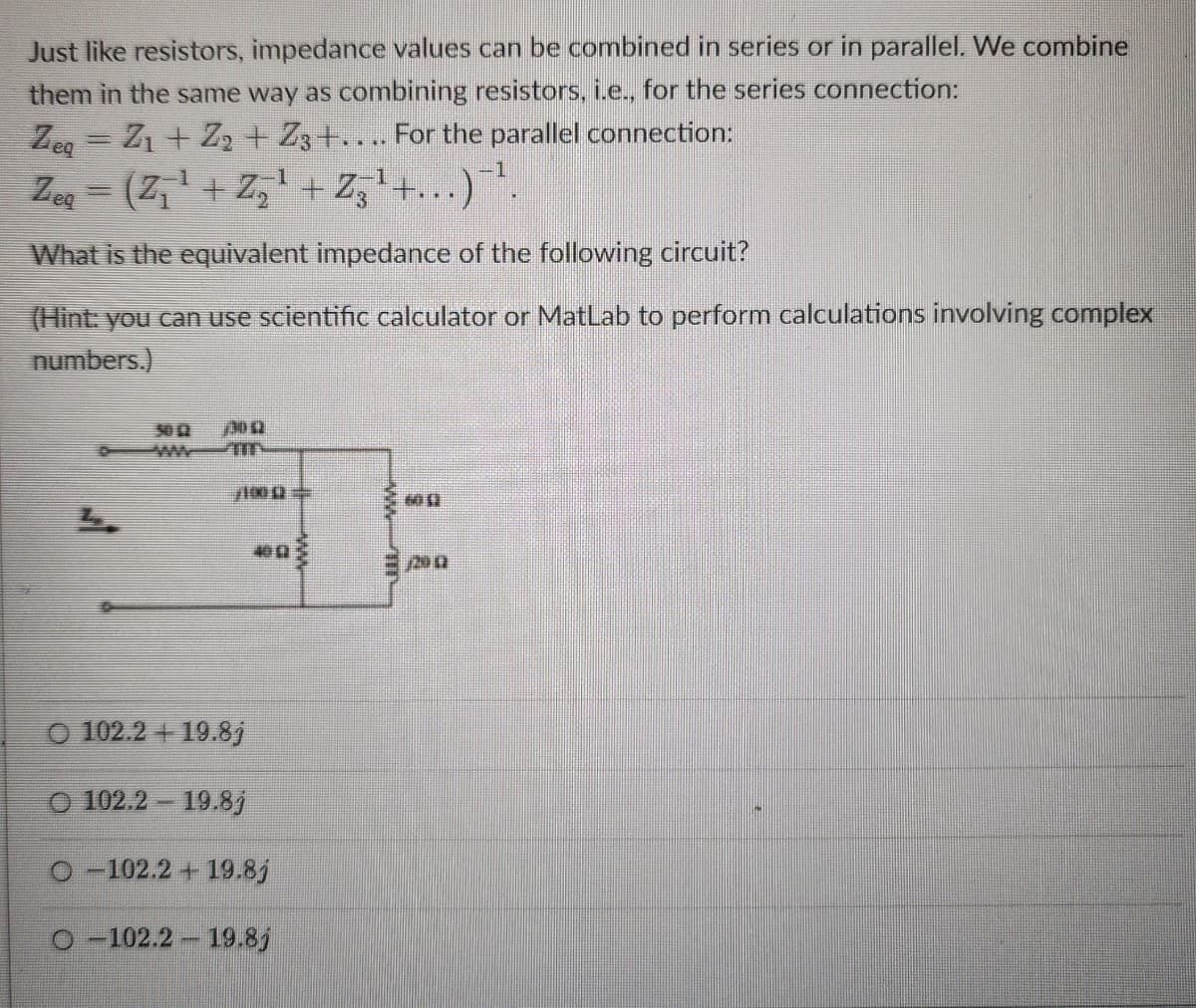 Just like resistors, impedance values can be combined in series or in parallel. We combine
them in the same way as combining resistors, i.e., for the series connection:
Zeg
Z1+22+ Z3+.... For the parallel connection:
Zeq = (Z+Z+Z3+...)
What is the equivalent impedance of the following circuit?
(Hint: you can use scientific calculator or MatLab to perform calculations involving complex
numbers.)
L
50 £2
300
1000
MO
400
200
102.2+19.8j
O 102.2-19.8j
-102.2+19.8j
O-102.2 19.8j