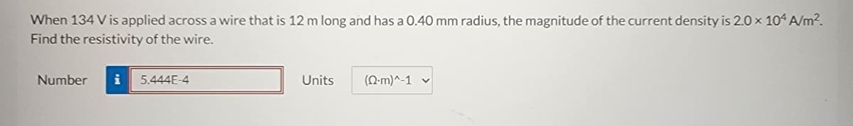 When 134 V is applied across a wire that is 12 m long and has a 0.40 mm radius, the magnitude of the current density is 2.0 × 104 A/m².
Find the resistivity of the wire.
Number
5.444E-4
Units
(Q.m)^-1 ✓