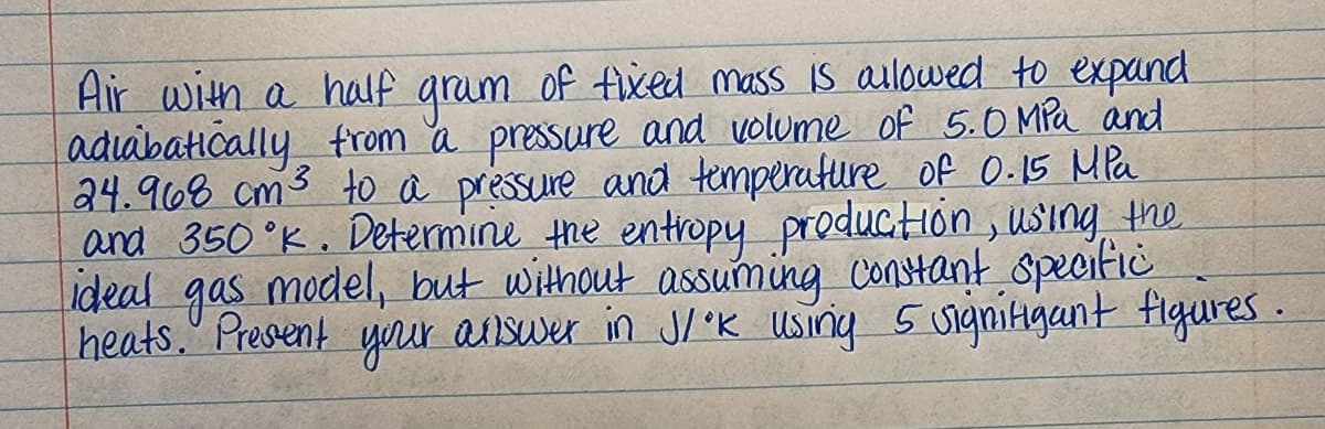 Air with a half grum of tixed mass is ailowed to expand
adiabatically from a pressure and volume of 5.0 MPa and
24.968 cm3 to a préssure and temperature of 0.15 MPa
and 350°K. Dettermine the entropy production , using the
ideal model, but without assuming contant specifie
gas
heats." Present yur auswer in J/K Using 5 uigniigant figures.
