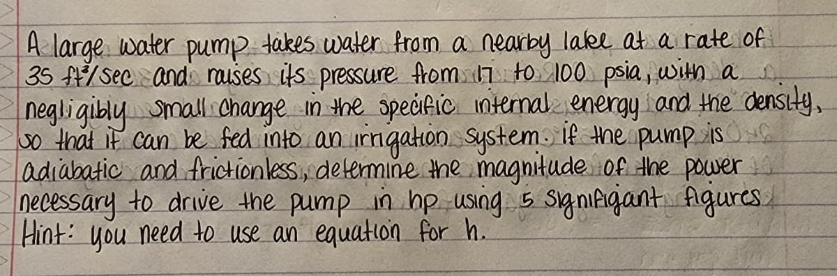 A large water pump takes water from a nearby lake at a rate of
35 f/Sec and rauses its pressure from 7 to 100 psia, with a
negligiblymall change in the speific ntermal energy iand the density,
So that if can be fed into an rngahon Systemo if the pump isG
adiabatic and frictionless, delermine the magnitude of the power
necessary to drive the pump in hp using 5 signifigant figures.
Hint: you need to use an equation for h.
