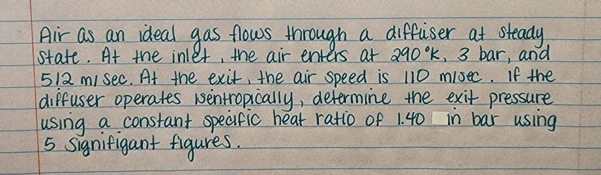 Air as an ideal gas flows through a diffuser at steady
State. At thne inlet , the air enters at 290°K, 3 bar, and
512 m/ Sec. At the exit, the air Speed is 110 m/saec, if the
diffuser operates wentropically, determine the exit pressure
using a constant specific heat ratio of 1.40 in bar using.
5 Signifigant figures.
