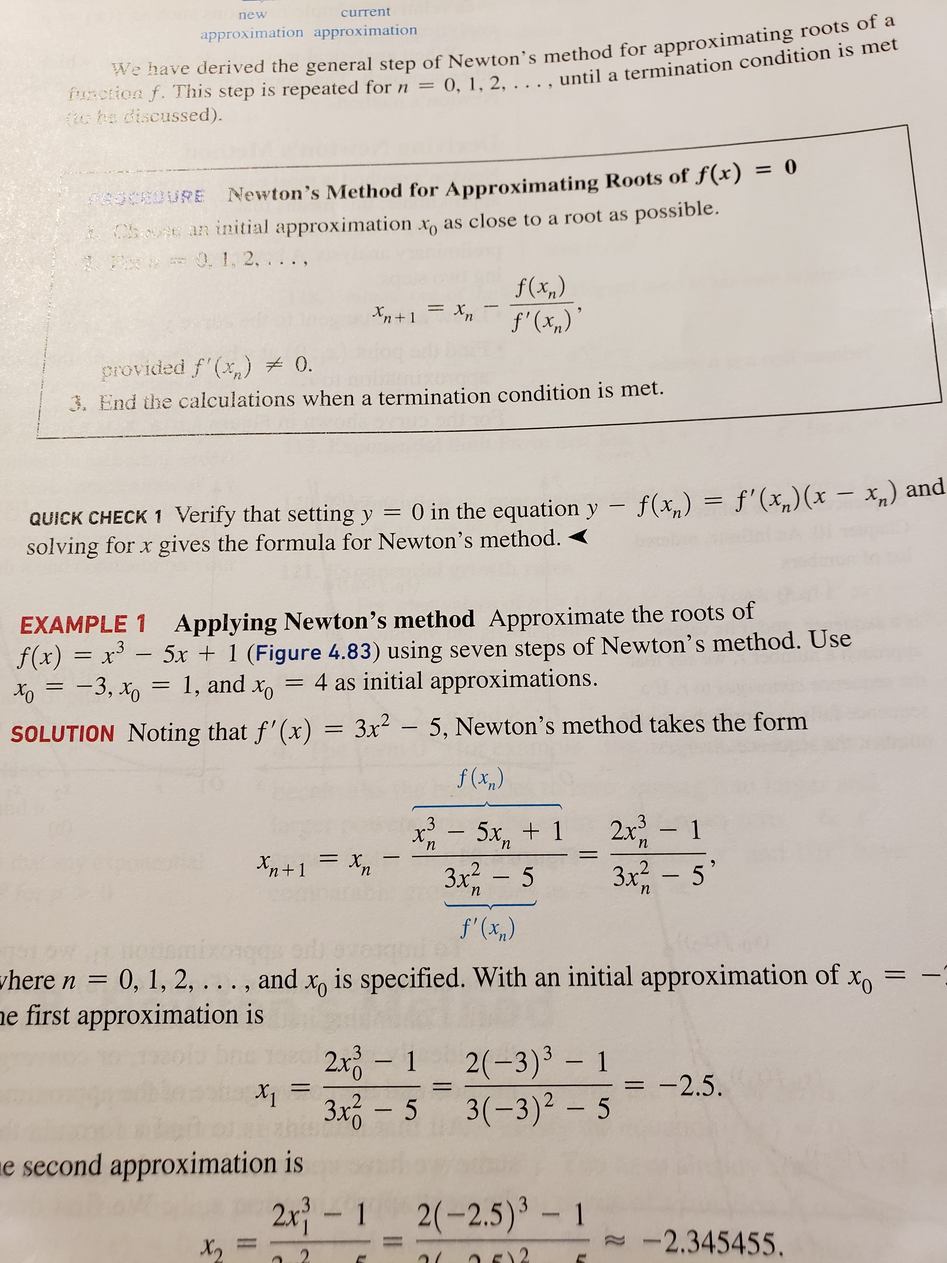 current
new
approximation approximation
function f. This step is repeated forn = 0, 1, 2, . . . , until a termination condition is met
2 he discussed).
We have derived the general step of Newton's method for approximating roots of a
Newton's Method for Approximating Roots of f(x) 0
FASCED URE
Chouse an initial approximation x as close to a root as possible.
01, 2,. .
f(x,)
f' (x,)
п
provided f'(x) 0.
3. End the calculations when a termination condition is met.
QUICK CHECK 1 Verify that setting y = 0 in the equation y - f(x, )= f'(x,)(x - xn) and
solving for x gives the formula for Newton's method.
Applying Newton's method Approximate the roots of
f(x)= x-5x + 1 (Figure 4.83) using seven steps of Newton's method. Use
4 as initial approximations.
EXAMPLE 1
3
X
1, and xo
-3, xo
SOLUTION Noting that f'(x) = 3x-5, Newton's method takes the form
f (x,)
.3
5x, 1
1
2x3
п
n
3x2 -5
3x2- 5
'n+1
п
n
п
f'(x,)
H0
where n 0, 1, 2, ... , and x is specified. With an initial approximation of
e first approximation is
Хо
2(-3)3 1
3x-5 3(-3)2 -5
2x0
1
-2.5
e second approximation is
2x- 1 2(-2.5)3 1
-2.345455.
2
.2
