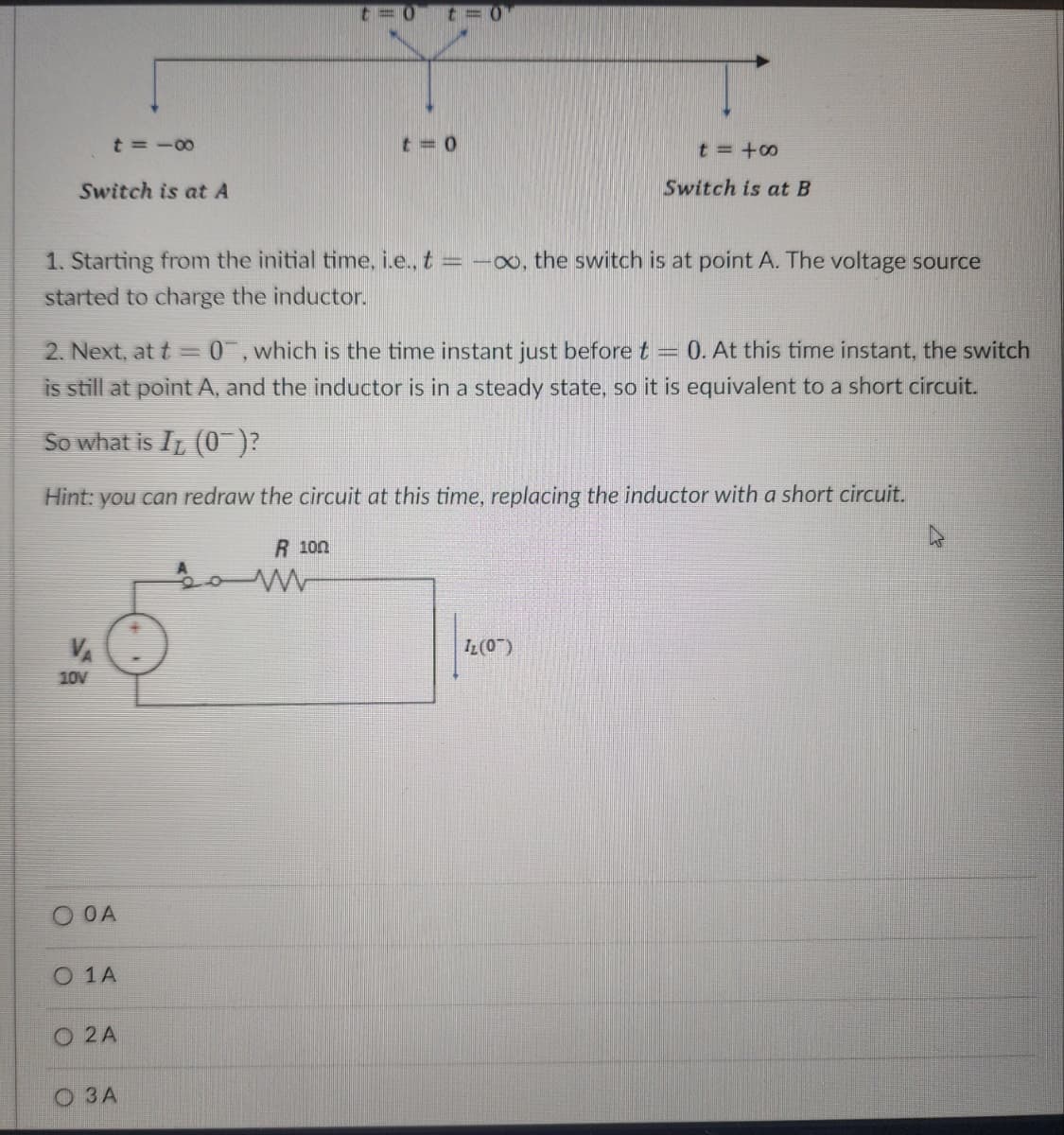 Switch is at A
t=18
VA
10V
1. Starting from the initial time, i.e., t = -∞, the switch is at point A. The voltage source
started to charge the inductor.
2. Next, at t= 0, which is the time instant just before t = O. At this time instant, the switch
is still at point A, and the inductor is in a steady state, so it is equivalent to a short circuit.
So what is I (0)?
Hint: you can redraw the circuit at this time, replacing the inductor with a short circuit.
O OA
0 1 A
O2 A
3 A
two t=0
R 100
t=0
M
t=48
Switch is at B
Iz (07)