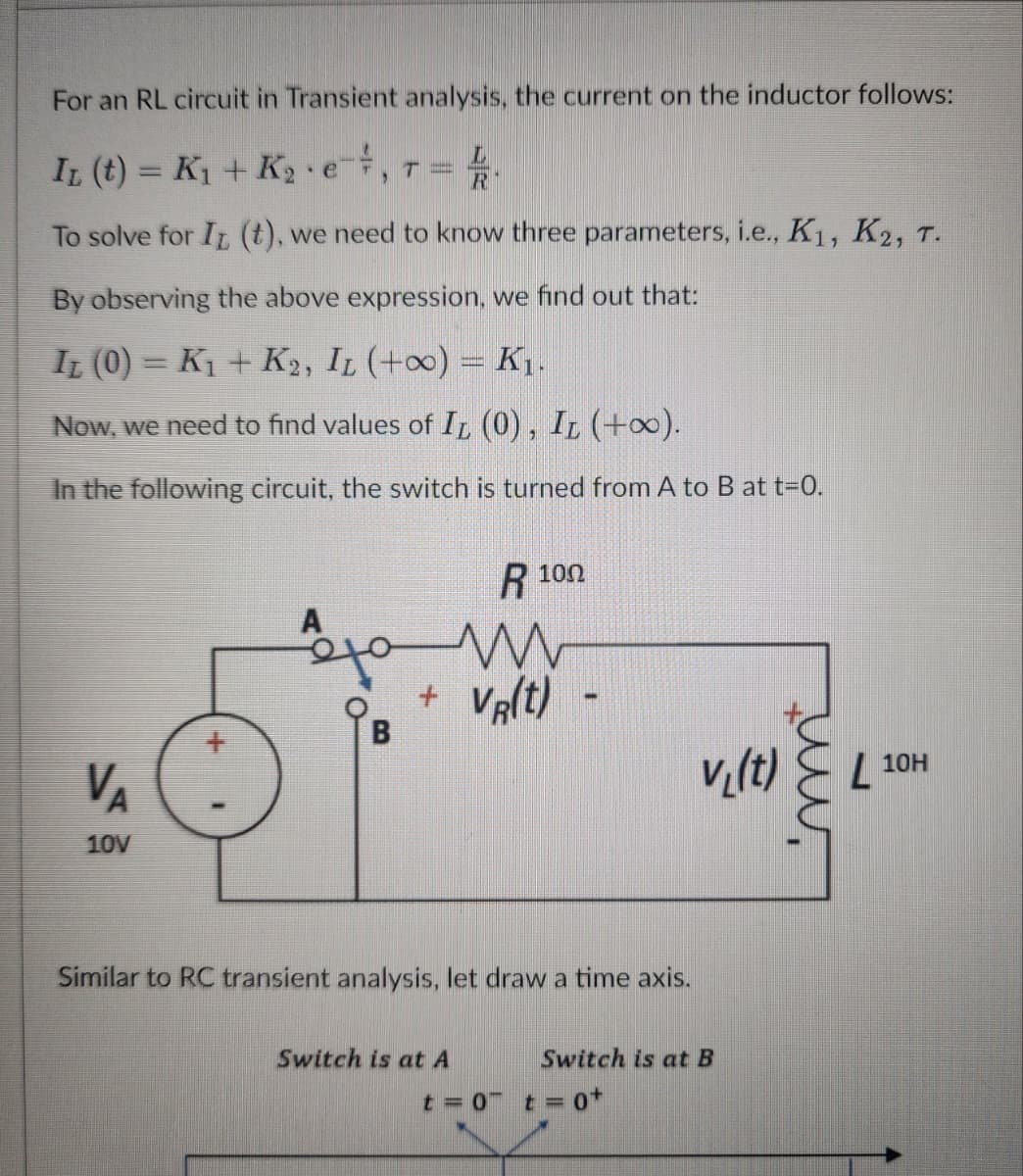 For an RL circuit in Transient analysis, the current on the inductor follows:
Iz (t) = K₁ + K₂ e
4
R
To solve for IT (t), we need to know three parameters, i.e., K₁, K2, T.
By observing the above expression, we find out that:
IL (0)= K₁ + K2, IL (+00) = K₁.
Now, we need to find values of IL (0), IL (+∞).
In the following circuit, the switch is turned from A to B at t=0.
VA
10V
44
A
T
B
R 100
m
VR(t)-
Similar to RC transient analysis, let draw a time axis.
Switch is at A
v₁(t)
Switch is at B
t = 0 t = 0+
immt
L 10H