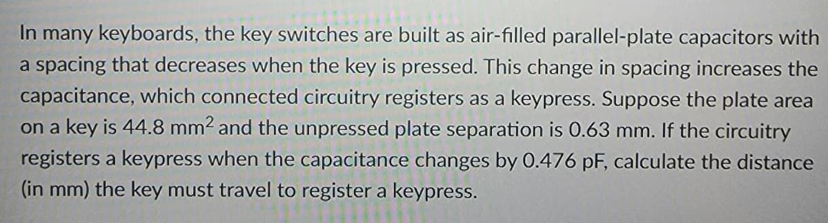 In many keyboards, the key switches are built as air-filled parallel-plate capacitors with
a spacing that decreases when the key is pressed. This change in spacing increases the
capacitance, which connected circuitry registers as a keypress. Suppose the plate area
on a key is 44.8 mm2 and the unpressed plate separation is 0.63 mm. If the circuitry
registers a keypress when the capacitance changes by 0.476 pF, calculate the distance
(in mm) the key must travel to register a keypress.