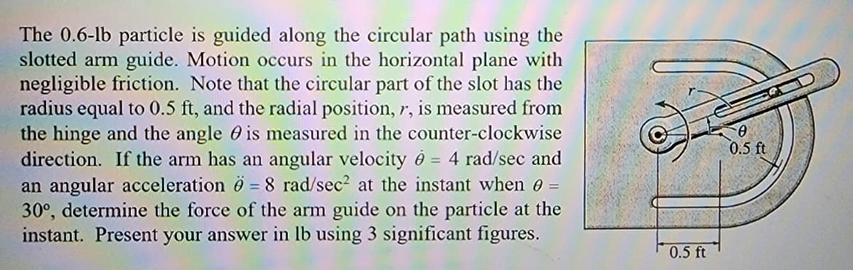 The 0.6-lb particle is guided along the circular path using the
slotted arm guide. Motion occurs in the horizontal plane with
negligible friction. Note that the circular part of the slot has the
radius equal to 0.5 ft, and the radial position, r, is measured from
the hinge and the angle is measured in the counter-clockwise
direction. If the arm has an angular velocity = 4 rad/sec and
an angular acceleration 6 - 8 rad/sec² at the instant when 0 =
30°, determine the force of the arm guide on the particle at the
instant. Present your answer in lb using 3 significant figures.
0.5 ft
0
0.5 ft.