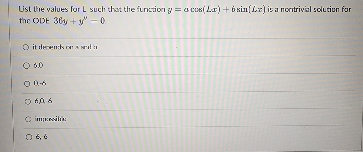 List the values for L such that the function y = a cos(Lx) + b sin(Lx) is a nontrivial solution for
the ODE 36y+y" = 0.
O it depends on a and b
O 6,0
O 0,-6
6,0,-6
O impossible
O 6,-6