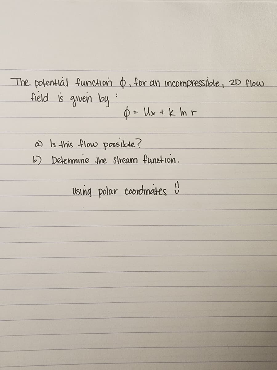 The potential function &, for an incompressible, 2D flow
field is given by
:
= Ux + k ln r
a) Is this flow possible?
b) Determine the stream function.
using polar coordinates !!