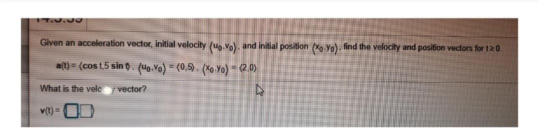 IT.0.0a
Given an acceleration vector, initial velocity (uo.Vo), and initial position {xo.yo}, find the velocity and position vectors for t2 0.
a(t) = (cos t,5 sin t. (Uo Vo) = (0,5) , (Xo.Yo) = (2.0)
What is the velc
| vector?
v(t) =
