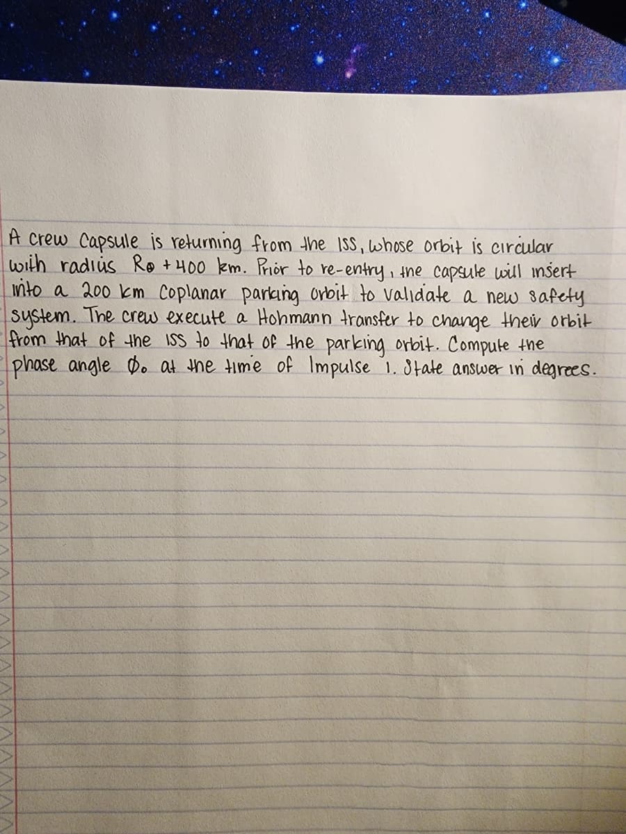 >
A crew Capsule is returning from the ISS, whose orbit is circular
with radius Ro + 400 km. Prior to re-entry, the capsule will insert
into a 200 km Coplanar parking orbit to validate a new safety.
system. The crew execute a Hohmann transfer to change their orbit
from that of the ISS to that of the parking orbit. Compute the
phase angle Do at the time of Impulse 1. State answer in degrees.