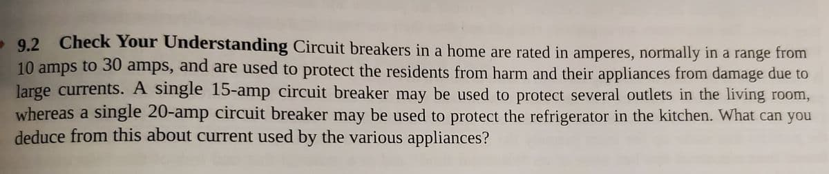 - 9.2 Check Your Understanding Circuit breakers in a home are rated in amperes, normally in a range from
10 amps to 30 amps, and are used to protect the residents from harm and their appliances from damage due to
large currents. A single 15-amp circuit breaker may be used to protect several outlets in the living room,
whereas a single 20-amp circuit breaker may be used to protect the refrigerator in the kitchen. What can you
deduce from this about current used by the various appliances?
