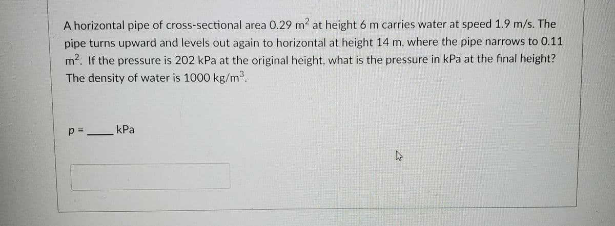 A horizontal pipe of cross-sectional area 0.29 m2 at height 6 m carries water at speed 1.9 m/s. The
pipe turns upward and levels out again to horizontal at height 14 m, where the pipe narrows to 0.11
m. If the pressure is 202 kPa at the original height, what is the pressure in kPa at the final height?
The density of water is 1000 kg/m3.
kPa
