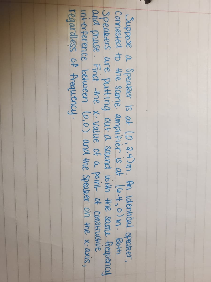 Suppose a Speaker is at (0, a.4)m. An Identical opeaker,
Connected to the same amplifier is at l6.4,0) M. Both
Speakers are putting out a scrund with the same frequency
and phase. Find the x-value of a point of construcHve
interference between (0,0) and the Speaker on the x-axis,
regardless of frequency .
