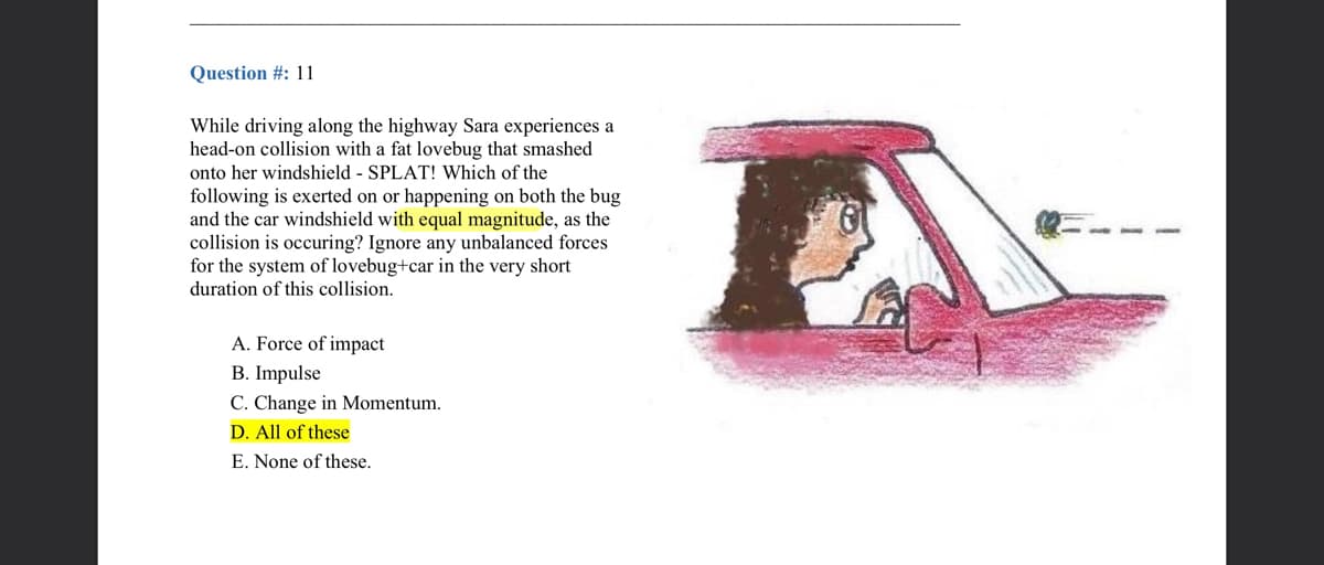 Question #: 11
While driving along the highway Sara experiences a
head-on collision with a fat lovebug that smashed
onto her windshield - SPLAT! Which of the
following is exerted on or happening on both the bug
and the car windshield with equal magnitude, as the
collision is occuring? Ignore any unbalanced forces
for the system of lovebug+car in the very short
duration of this collision.
A. Force of impact
B. Impulse
C. Change in Momentum.
D. All of these
E. None of these.
