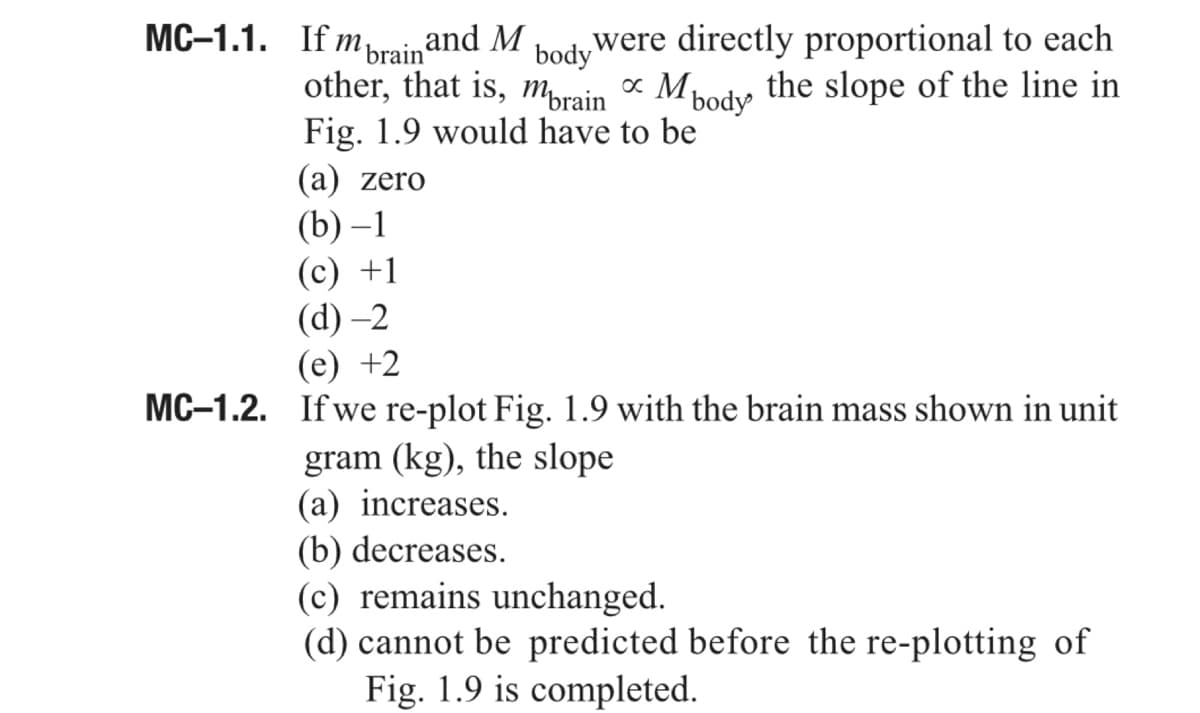 bodyWere directly proportional to each
the slope of the line in
MC-1.1. If mprainand M
other, that is, mprain * M
body
Fig. 1.9 would have to be
(a) zero
(b) –1
(с) +1
(d) –2
(е) +2
MC-1.2. If we re-plot Fig. 1.9 with the brain mass shown in unit
gram (kg), the slope
(a) increases.
(b) decreases.
(c) remains unchanged.
(d) cannot be predicted before the re-plotting of
Fig. 1.9 is completed.
