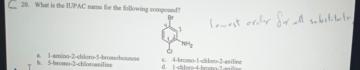 C20. What is the IUPAC name for the following compound?
Br
a. 1-amino-2-chloro-5-bromobenzene
b. 5-bromo-2-chloroaniline
lowest order for well substitutie,
NH₂
C. 4-bromo-1-chloro-2-aniline
d. 1-chloro-4-bromo-2-aniline