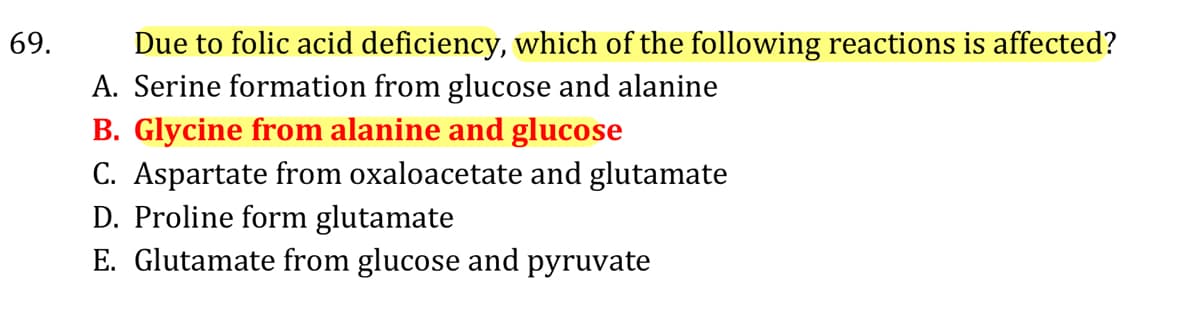 69.
Due to folic acid deficiency, which of the following reactions is affected?
A. Serine formation from glucose and alanine
B. Glycine from alanine and glucose
C. Aspartate from oxaloacetate and glutamate
D. Proline form glutamate
E. Glutamate from glucose and pyruvate
