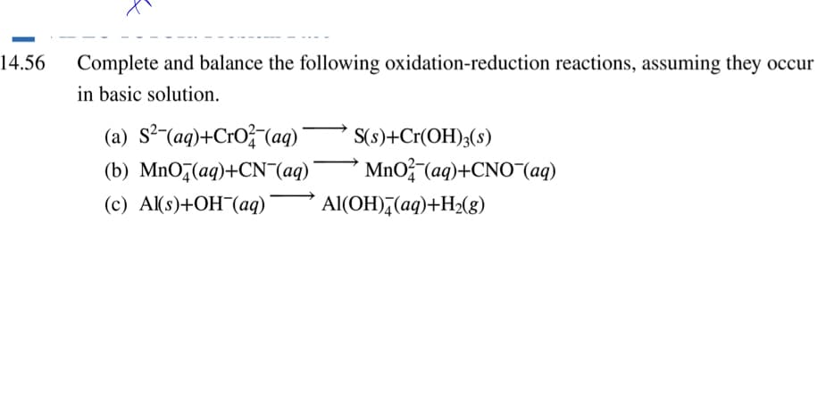 14.56
Complete and balance the following oxidation-reduction reactions, assuming they occur
in basic solution.
(a) S2 (aq)+CrO(aq)¯
(b) MnO,(aq)+CN (aq)¯
(c) Al(s)+OH(aq)
S(s)+Cr(OH);(s)
MnO (aq)+CNO¯(aq)
Al(OH),(aq)+H2(g)
