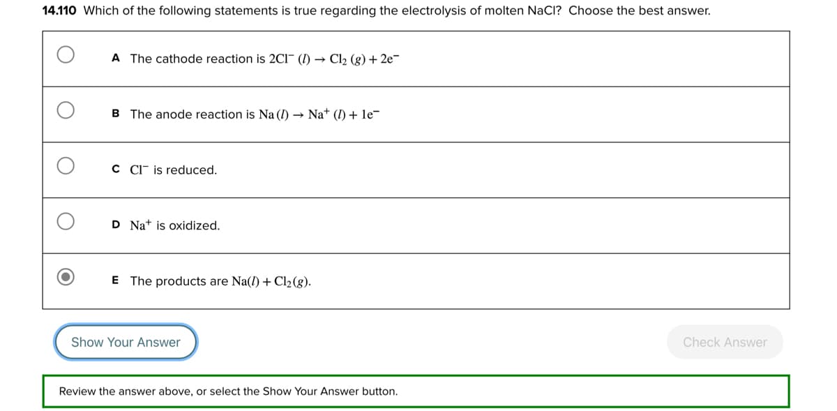 14.110 Which of the following statements is true regarding the electrolysis of molten NaCl? Choose the best answer.
A The cathode reaction is 2CI (1)→ Cl₂ (g) + 2e-
B The anode reaction is Na (1)→ Nat (1) + le¯
C CI is reduced.
D Nat is oxidized.
E The products are Na(1) + Cl₂ (g).
Show Your Answer
Check Answer
Review the answer above, or select the Show Your Answer button.
O
O
O