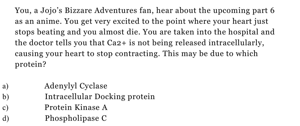 a)
b)
d)
You, a Jojo's Bizzare Adventures fan, hear about the upcoming part 6
as an anime. You get very excited to the point where your heart just
stops beating and you almost die. You are taken into the hospital and
the doctor tells you that Ca2+ is not being released intracellularly,
causing your heart to stop contracting. This may be due to which
protein?
Adenylyl Cyclase
Intracellular Docking protein
Protein Kinase A
Phospholipase C