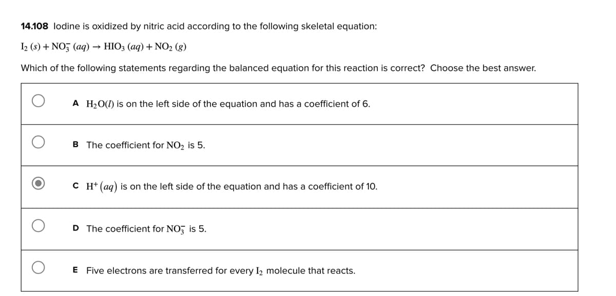 14.108 lodine is oxidized by nitric acid according to the following skeletal equation:
I2 (s) + NO3(aq) → HIO3 (aq) + NO₂ (g)
Which of the following statements regarding the balanced equation for this reaction is correct? Choose the best answer.
A H₂O() is on the left side of the equation and has a coefficient of 6.
B The coefficient for NO₂ is 5.
C H+ (aq) is on the left side of the equation and has a coefficient of 10.
D The coefficient for NO3 is 5.
E Five electrons are transferred for every 1₂ molecule that reacts.
O
O
O