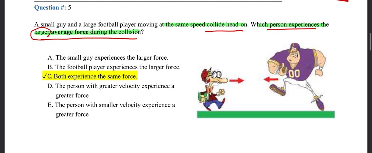 Question #: 5
A small guy and a large football player moving at the same speed collide head-on. Which person experiences the
Targen average force during the collision?
A. The small guy experiences the larger force.
B. The football player experiences the larger force.
VC. Both experience the same force.
D. The person with greater velocity experience a
greater force
E. The person with smaller velocity experience a
greater force
