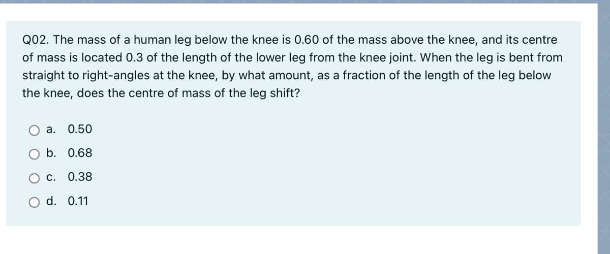 Q02. The mass of a human leg below the knee is 0.60 of the mass above the knee, and its centre
of mass is located 0.3 of the length of the lower leg from the knee joint. When the leg is bent from
straight to right-angles at the knee, by what amount, as a fraction of the length of the leg below
the knee, does the centre of mass of the leg shift?
а.
0.50
b. 0.68
ос.
0.38
d. 0.11
