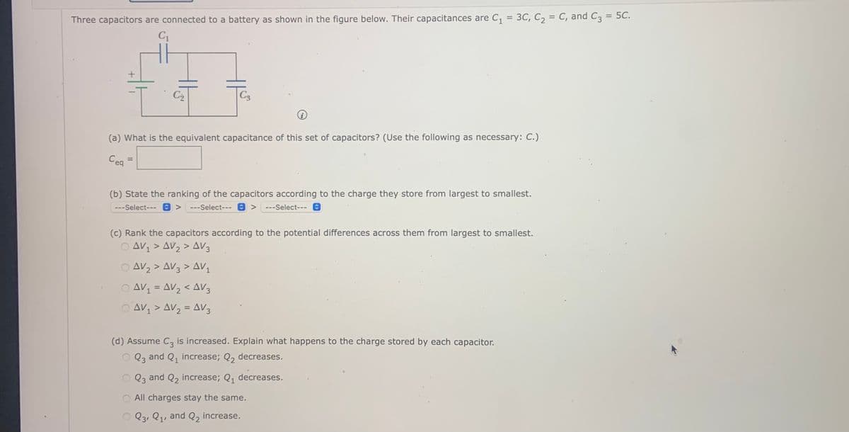 %3D
Three capacitors are connected to a battery as shown in the figure below. Their capacitances are C, = 3C, C, = C, and C3 = 5C.
C2
C3
(a) What is the equivalent capacitance of this set of capacitors? (Use the following as necessary: C.)
Cea
(b) State the ranking of the capacitors according to the charge they store from largest to smallest.
---Select---
---Select--- > ---Select--- 0
(c) Rank the capacitors according to the potential differences across them from largest to smallest.
O AV, > AV2 > AV3
O AV2 > AV3 > AV1
O AV, = AV2 < AV3
%3D
1
Ο Δν, Δν, -Δν
%3D
(d) Assume C3 is increased. Explain what happens to the charge stored by each capacitor.
Q3 and Q, increase; Q, decreases.
and Q2 increase; Q1
Q3
decreases.
All charges stay the same.
Q3, Q1, and Q2 increase.
