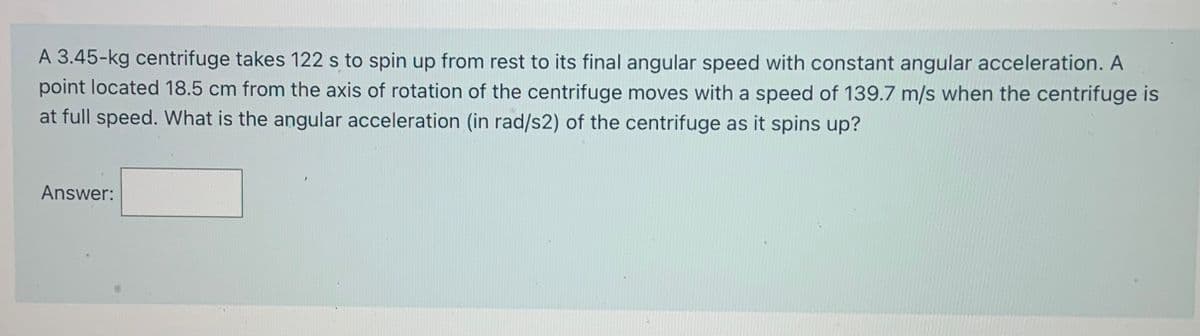 A 3.45-kg centrifuge takes 122 s to spin up from rest to its final angular speed with constant angular acceleration. A
point located 18.5 cm from the axis of rotation of the centrifuge moves with a speed of 139.7 m/s when the centrifuge is
at full speed. What is the angular acceleration (in rad/s2) of the centrifuge as it spins up?
Answer:
