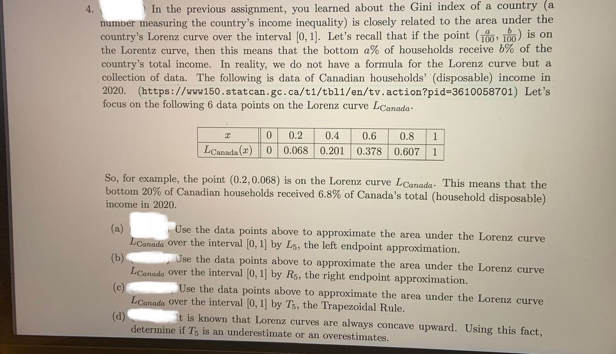 4.
In the previous assignment, you learned about the Gini index of a country (a
number measuring the country's income inequality) is closely related to the area under the
country's Lorenz curve over the interval [0, 1]. Let's recall that if the point (100, 100) is on
the Lorentz curve, then this means that the bottom a% of households receive b% of the
country's total income. In reality, we do not have a formula for the Lorenz curve but a
collection of data. The following is data of Canadian households' (disposable) income in
2020. (https://www150.statcan.gc.ca/t1/tbl1/en/tv.action?pid%=D3610058701) Let's
focus on the following 6 data points on the Lorenz curve LCanada.
0.2
0.4
0.6
0.8
1
LCanada () | 0
0.068 0.201
0.378
0.607
1
So, for example, the point (0.2,0.068) is on the Lorenz curve LCanada: This means that the
bottom 20% of Canadian households received 6.8% of Canada's total (household disposable)
income in 2020.
(a)
LCanada over the interval [0, 1] by L5, the left endpoint approximation.
Use the data points above to approximate the area under the Lorenz curve
(b)
LCanada Over the interval (0, 1] by R5, the right endpoint approximation.
Use the data points above to approximate the area under the Lorenz curve
(c)
LCanada Over the interval [0, 1] by T5, the Trapezoidal Rule.
Use the data points above to approximate the area under the Lorenz curve
(d)
determine if T5 is an underestimate or an overestimates.
It is known that Lorenz curves are always concave upward. Using this fact,
