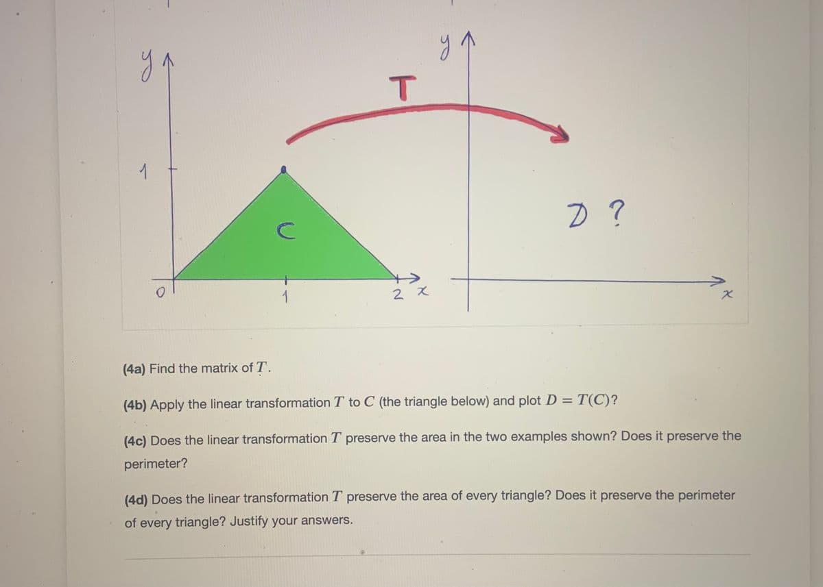 1
2 x
(4a) Find the matrix of T.
(4b) Apply the linear transformation T to C (the triangle below) and plot D =
= T(C)?
(4c) Does the linear transformation T preserve the area in the two examples shown? Does it preserve the
perimeter?
(4d) Does the linear transformation T preserve the area of every triangle? Does it preserve the perimeter
of every triangle? Justify your answers.
