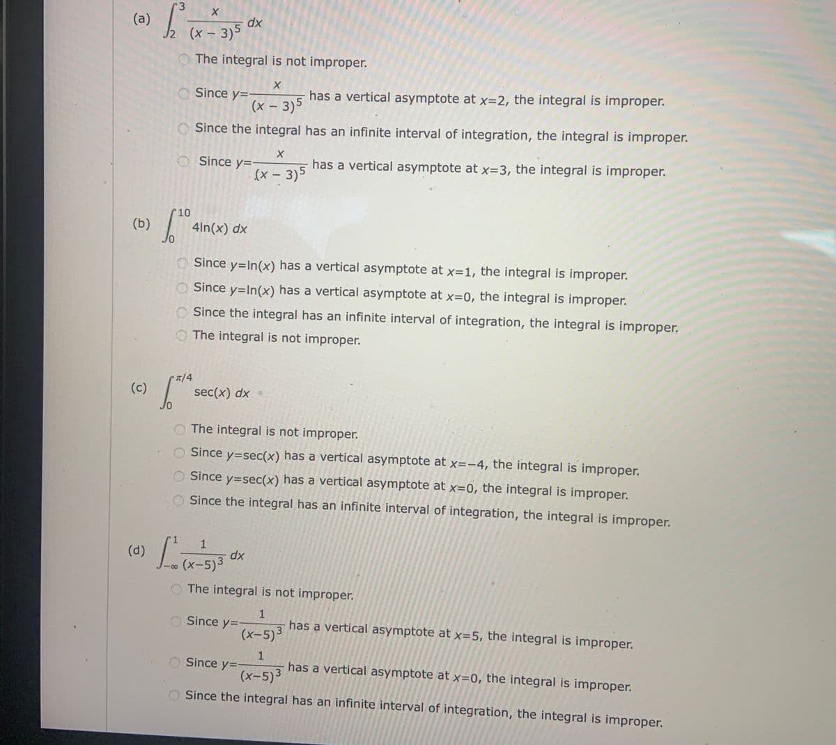 r3
(a)
2 (x – 3)5
dx
The integral is not improper.
Since y=
has a vertical asymptote at x=2, the integral is improper.
(x – 3)5
Since the integral has an infinite interval of integration, the integral is improper.
O Since y=
has a vertical asymptote at x=3, the integral is improper.
(x – 3)5
10
(b)
4ln(x) dx
O Since y=In(x) has a vertical asymptote at x=1, the integral is improper.
O Since y=In(x) has a vertical asymptote at x=0, the integral is improper.
O Since the integral has an infinite interval of integration, the integral is improper.
O The integral is not improper.
/4
(c)
sec(x) dx
O The integral is not improper.
O Since y=sec(x) has a vertical asymptote at x=-4, the integral is improper.
Since y=sec(x) has a vertical asymptote at x=0, the integral is improper.
Since the integral has an infinite interval of integration, the integral is improper.
1
(d)
dx
(x-5)3
8.
The integral is not improper.
Since y=-
(x-5)
has a vertical asymptote at x=5, the integral is improper.
3
Since y=-
(x-5)3
has a vertical asymptote at x=0, the integral is improper.
O Since the integral has an infinite interval of integration, the integral is improper.
