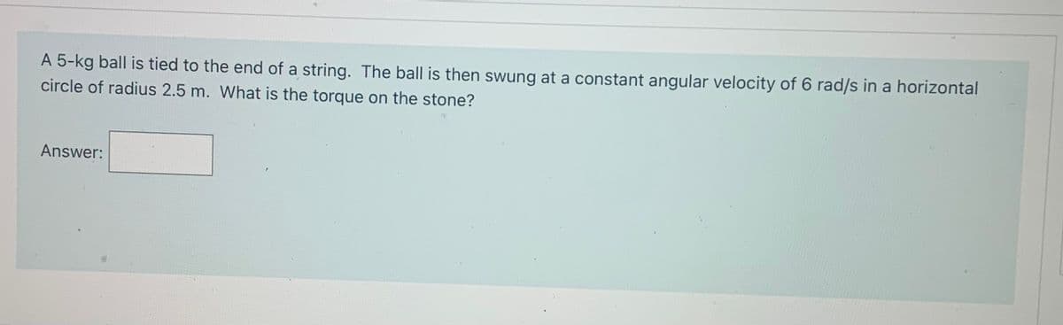 A 5-kg ball is tied to the end of a string. The ball is then swung at a constant angular velocity of 6 rad/s in a horizontal
circle of radius 2.5 m. What is the torgque on the stone?
Answer:
