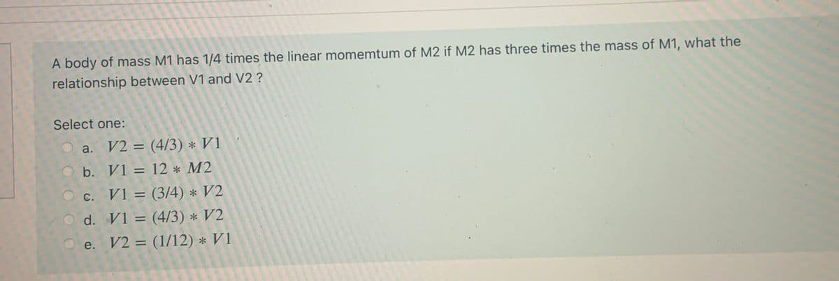 A body of mass M1 has 1/4 times the linear momemtum of M2 if M2 has three times the mass of M1, what the
relationship between V1 and V2 ?
Select one:
a. V2 = (4/3) * V1
%3D
b. V1 = 12 * M2
%3D
с.
O d. V1 = (4/3) * V2
V1 = (3/4) * V2
%3D
%3D
e. V2 = (1/12) * V1
%3D
