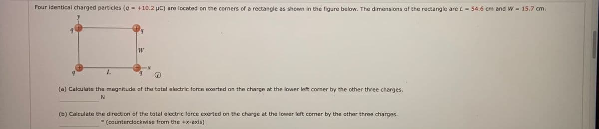 Four identical charged particles (q = +10.2 µC) are located on the corners of a rectangle as shown in the figure below. The dimensions of the rectangle are L = 54.6 cm and W = 15.7 cm.
W
(a) Calculate the magnitude of the total electric force exerted on the charge at the lower left corner by the other three charges.
N
(b) Calculate the direction of the total electric force exerted on the charge at the lower left corner by the other three charges.
° (counterclockwise from the +x-axis)
