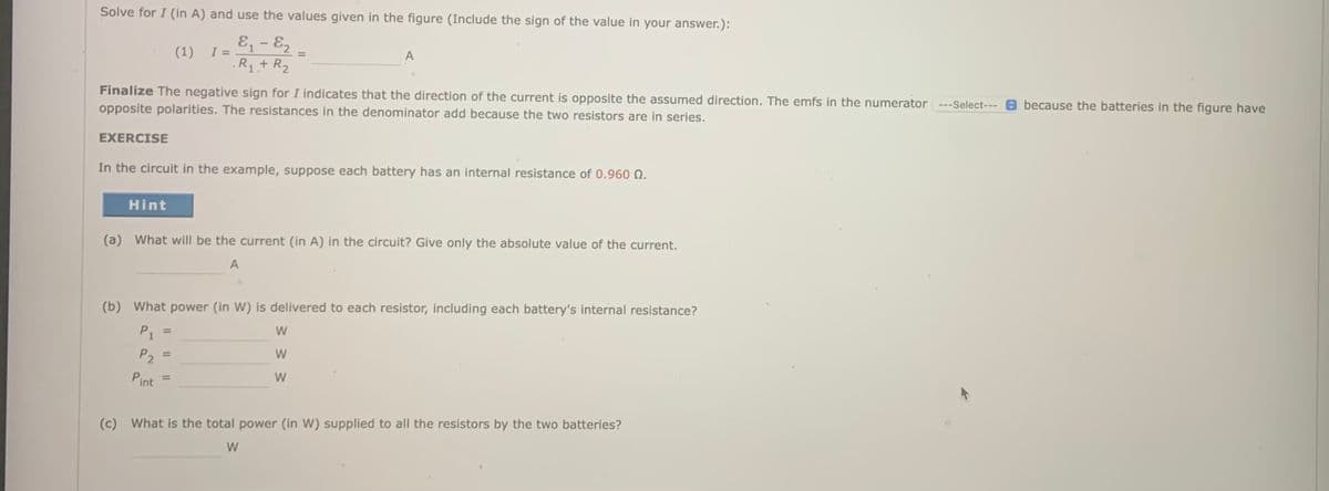 Solve for I (in A) and use the values given in the figure (Include the sign of the value in your answer.):
E - E2
(1)
I =
A
%3D
.R1+ R2
because the batteries in the figure have
Finalize The negative sign for I indicates that the direction of the current is opposite the assumed direction. The emfs in the numerator ---Select---
opposite polarities. The resistances in the denominator add because the two resistors are in series.
EXERCISE
In the circuit in the example, suppose each battery has an internal resistance of 0.960 N.
Hint
(a) What will be the current (in A) in the circuit? Give only the absolute value of the current.
A
(b) What power (in W) is delivered to each resistor, including each battery's internal resistance?
P1
%3D
P2
%3D
Pint
W
%3D
(c) What is the total power (in W) supplied to all the resistors by the two batteries?
W
