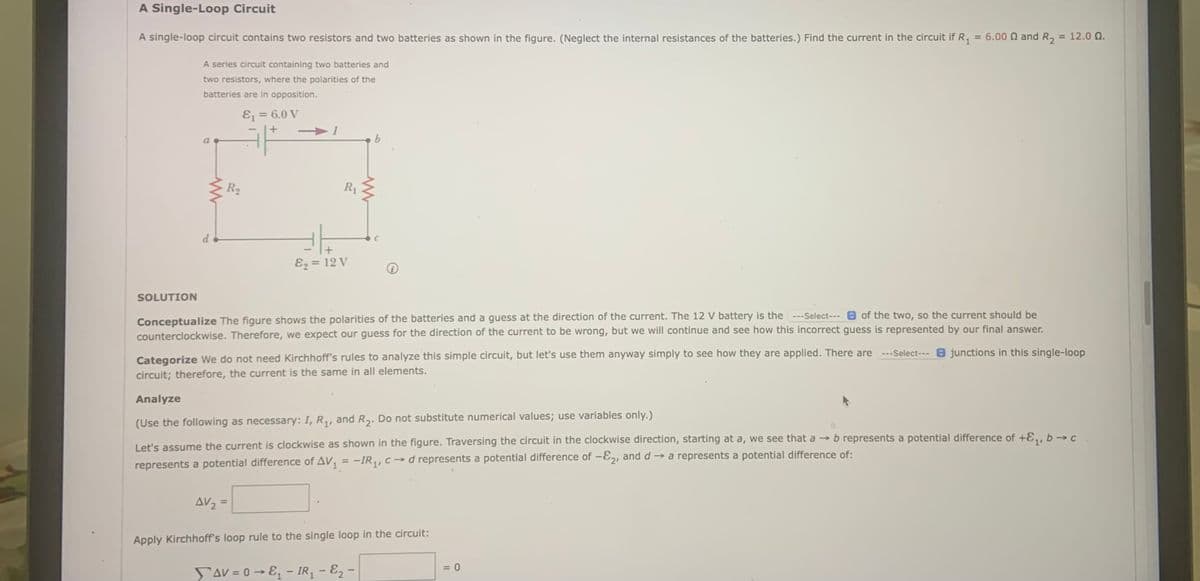 A Single-Loop Circuit
A single-loop circuit contains two resistors and two batteries as shown in the figure. (Neglect the internal resistances of the batteries.) Find the current in the circuit if R, = 6.00 N and R,
= 12.0 Q.
A series circuit containing two batteries and
two resistors, where the polarities of the
batteries are in opposition.
Ej = 6.0 V
%3D
I
R2
R1
Ez = 12 V
SOLUTION
Conceptualize The figure shows the polarities of the batteries and a guess at the direction of the current. The 12 V battery is the ---Select--- 0 of the two, so the current should be
counterclockwise. Therefore, we expect our guess for the direction of the current to be wrong, but we will continue and see how this incorrect guess is represented by our final answer.
---Select--- O junctions in this single-loop
Categorize We do not need Kirchhoff's rules to analyze this simple circuit, but let's use them anyway simply to see how they are applied. There are
circuit; therefore, the current is the same in all elements.
Analyze
(Use the following as necessary: I, R,, and R,. Do not substitute numerical values; use variables only.)
Let's assume the current is clockwise as shown in the figure. Traversing the circuit in the clockwise direction, starting at a, we see that a → b represents a potential difference of +E,, b → c
represents a potential difference of AV, = -IR,,c→d represents a potential difference of –E2, and d → a represents a potential difference of:
AV2
%3D
Apply Kirchhoff's loop rule to the single loop in the circuit:
= 0
SaV = 0 → E, – IR - E2 -

