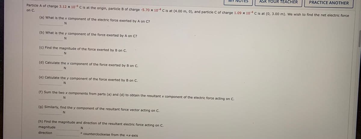 ASK YOUR TEACHER
PRACTICE ANOTHER
Particle A of charge 3.12 x 104 C is at the origin, particle B of charge -5.70 × 10-4 C is at (4.00 m, 0), and particle C of charge 1.09 × 10-4 C is at (0, 3.00 m). We wish to find the net electric force
on C.
(a) What is the x component of the electric force exerted by A on C?
(b) What is the y component of the force exerted by A on C?
N.
(c) Find the magnitude of the force exerted by B on C.
(d) Calculate the x component of the force exerted by B on C.
(e) Calculate the y component of the force exerted by B on C.
(f) Sum the two x components from parts (a) and (d) to obtain the resultant x component of the electric force acting on C.
(g) Similarly, find the y component of the resultant force vector acting on C.
N.
(h) Find the magnitude and direction of the resultant electric force acting on C.
magnitude
direction
° counterclockwise from the +x-axis
